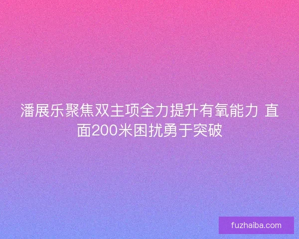 潘展乐聚焦双主项全力提升有氧能力 直面200米困扰勇于突破