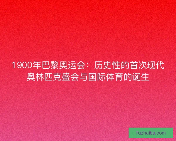 1900年巴黎奥运会：历史性的首次现代奥林匹克盛会与国际体育的诞生