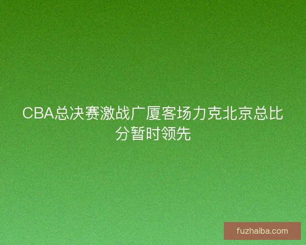 CBA总决赛激战广厦客场力克北京总比分暂时领先