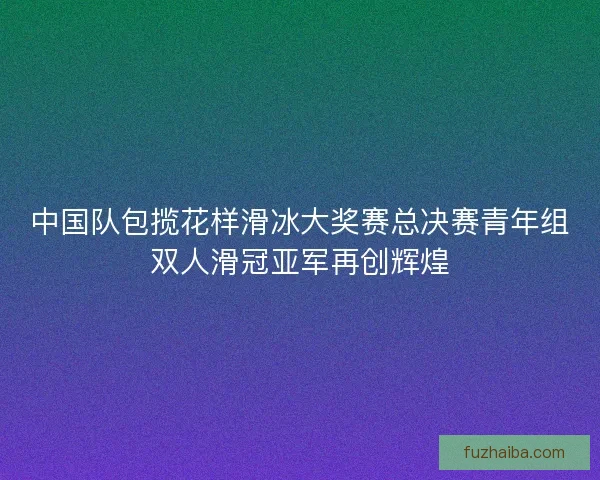 中国队包揽花样滑冰大奖赛总决赛青年组双人滑冠亚军再创辉煌