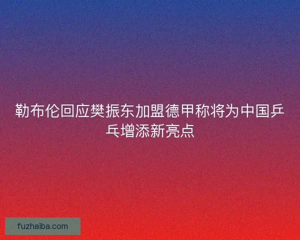 勒布伦回应樊振东加盟德甲称将为中国乒乓增添新亮点